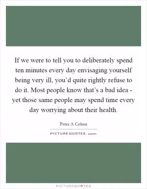 If we were to tell you to deliberately spend ten minutes every day envisaging yourself being very ill, you’d quite rightly refuse to do it. Most people know that’s a bad idea - yet those same people may spend time every day worrying about their health Picture Quote #1