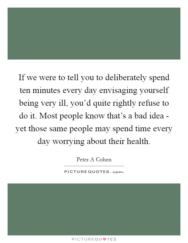 If we were to tell you to deliberately spend ten minutes every day envisaging yourself being very ill, you'd quite rightly refuse to do it. Most people know that's a bad idea - yet those same people may spend time every day worrying about their health Picture Quote #1