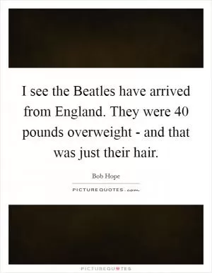 I see the Beatles have arrived from England. They were 40 pounds overweight - and that was just their hair Picture Quote #1