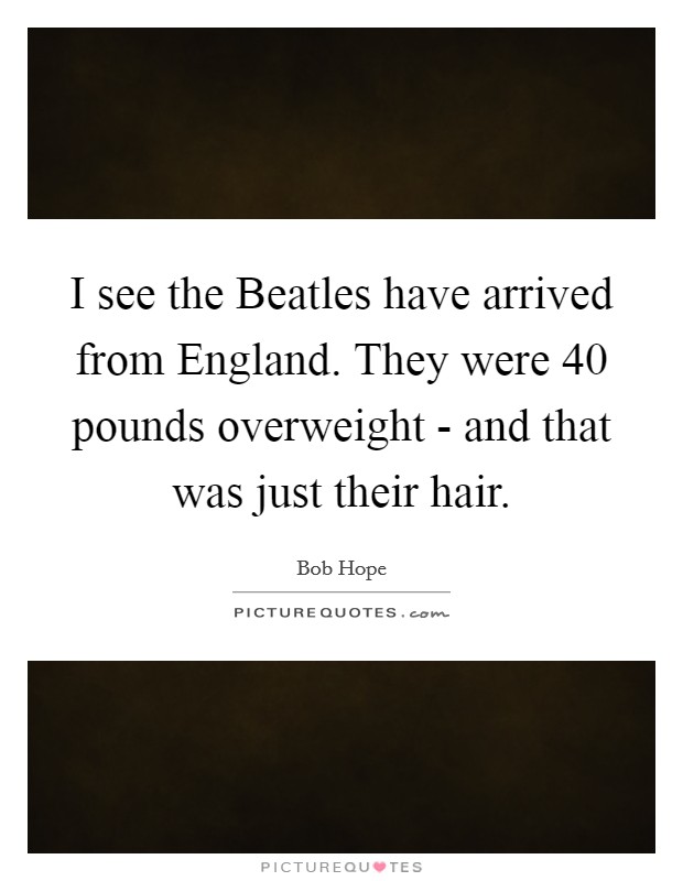 I see the Beatles have arrived from England. They were 40 pounds overweight - and that was just their hair Picture Quote #1