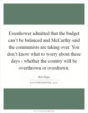 Eisenhower admitted that the budget can’t be balanced and McCarthy said the communists are taking over. You don’t know what to worry about these days - whether the country will be overthrown or overdrawn Picture Quote #1