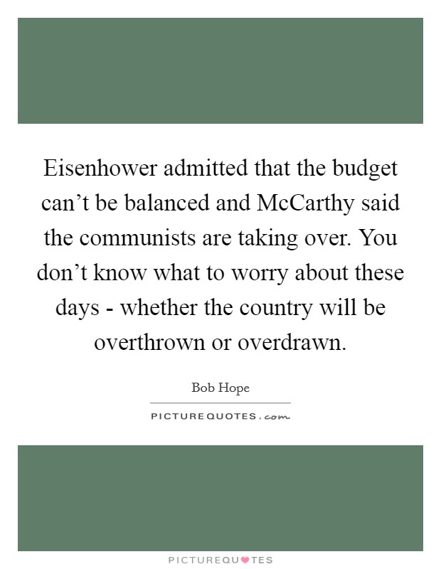 Eisenhower admitted that the budget can't be balanced and McCarthy said the communists are taking over. You don't know what to worry about these days - whether the country will be overthrown or overdrawn Picture Quote #1