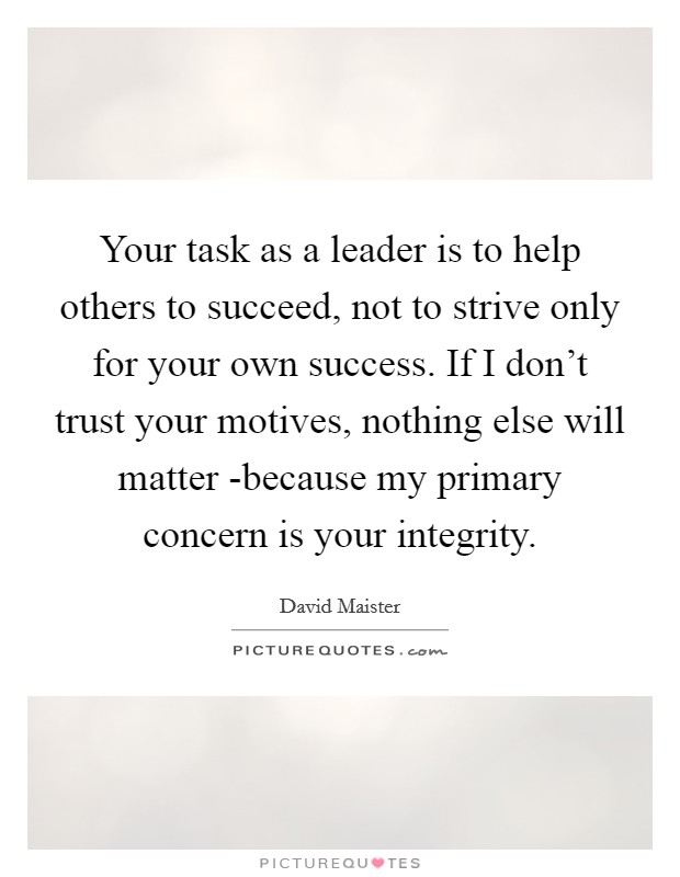 Your task as a leader is to help others to succeed, not to strive only for your own success. If I don't trust your motives, nothing else will matter -because my primary concern is your integrity Picture Quote #1
