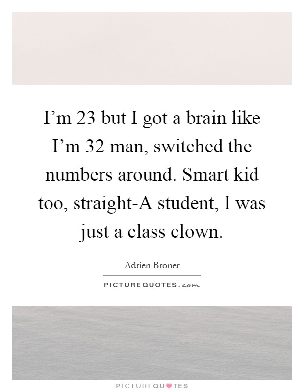 I'm 23 but I got a brain like I'm 32 man, switched the numbers around. Smart kid too, straight-A student, I was just a class clown Picture Quote #1