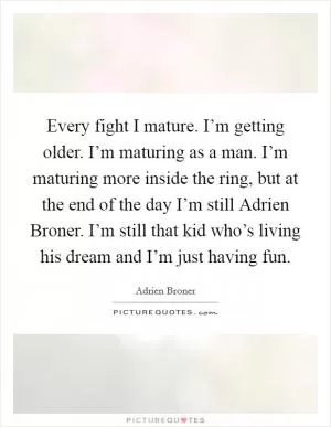 Every fight I mature. I’m getting older. I’m maturing as a man. I’m maturing more inside the ring, but at the end of the day I’m still Adrien Broner. I’m still that kid who’s living his dream and I’m just having fun Picture Quote #1