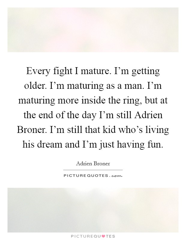 Every fight I mature. I'm getting older. I'm maturing as a man. I'm maturing more inside the ring, but at the end of the day I'm still Adrien Broner. I'm still that kid who's living his dream and I'm just having fun Picture Quote #1