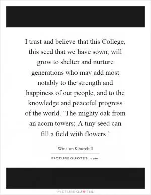 I trust and believe that this College, this seed that we have sown, will grow to shelter and nurture generations who may add most notably to the strength and happiness of our people, and to the knowledge and peaceful progress of the world. ‘The mighty oak from an acorn towers; A tiny seed can fill a field with flowers.’ Picture Quote #1