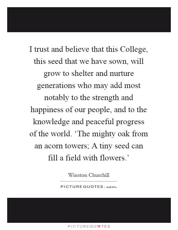 I trust and believe that this College, this seed that we have sown, will grow to shelter and nurture generations who may add most notably to the strength and happiness of our people, and to the knowledge and peaceful progress of the world. ‘The mighty oak from an acorn towers; A tiny seed can fill a field with flowers.' Picture Quote #1