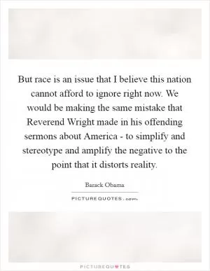 But race is an issue that I believe this nation cannot afford to ignore right now. We would be making the same mistake that Reverend Wright made in his offending sermons about America - to simplify and stereotype and amplify the negative to the point that it distorts reality Picture Quote #1