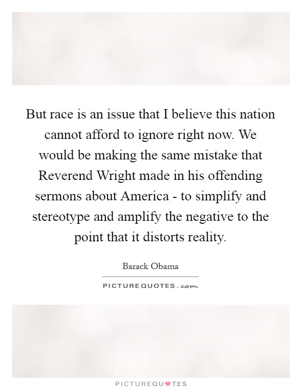 But race is an issue that I believe this nation cannot afford to ignore right now. We would be making the same mistake that Reverend Wright made in his offending sermons about America - to simplify and stereotype and amplify the negative to the point that it distorts reality Picture Quote #1