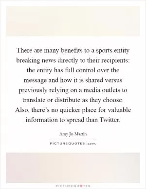 There are many benefits to a sports entity breaking news directly to their recipients: the entity has full control over the message and how it is shared versus previously relying on a media outlets to translate or distribute as they choose. Also, there’s no quicker place for valuable information to spread than Twitter Picture Quote #1