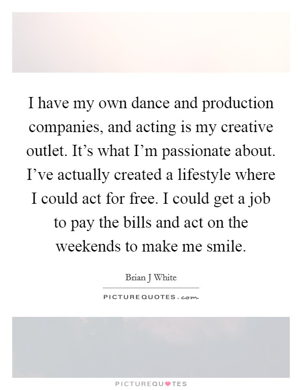 I have my own dance and production companies, and acting is my creative outlet. It's what I'm passionate about. I've actually created a lifestyle where I could act for free. I could get a job to pay the bills and act on the weekends to make me smile Picture Quote #1