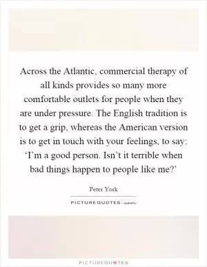 Across the Atlantic, commercial therapy of all kinds provides so many more comfortable outlets for people when they are under pressure. The English tradition is to get a grip, whereas the American version is to get in touch with your feelings, to say: ‘I’m a good person. Isn’t it terrible when bad things happen to people like me?’ Picture Quote #1