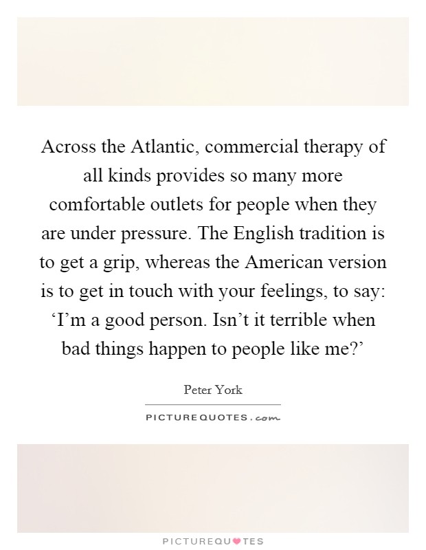 Across the Atlantic, commercial therapy of all kinds provides so many more comfortable outlets for people when they are under pressure. The English tradition is to get a grip, whereas the American version is to get in touch with your feelings, to say: ‘I'm a good person. Isn't it terrible when bad things happen to people like me?' Picture Quote #1