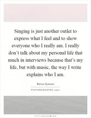 Singing is just another outlet to express what I feel and to show everyone who I really am. I really don’t talk about my personal life that much in interviews because that’s my life, but with music, the way I write explains who I am Picture Quote #1