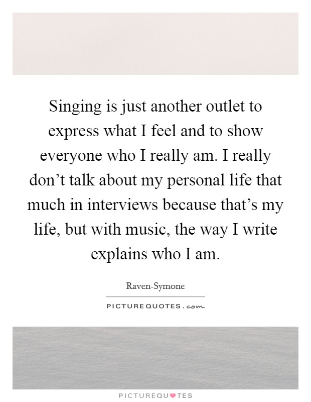 Singing is just another outlet to express what I feel and to show everyone who I really am. I really don't talk about my personal life that much in interviews because that's my life, but with music, the way I write explains who I am Picture Quote #1