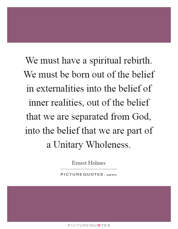 We must have a spiritual rebirth. We must be born out of the belief in externalities into the belief of inner realities, out of the belief that we are separated from God, into the belief that we are part of a Unitary Wholeness Picture Quote #1