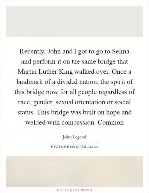Recently, John and I got to go to Selma and perform it on the same bridge that Martin Luther King walked over. Once a landmark of a divided nation, the spirit of this bridge now for all people regardless of race, gender, sexual orientation or social status. This bridge was built on hope and welded with compassion. Common Picture Quote #1