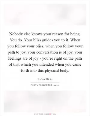 Nobody else knows your reason for being. You do. Your bliss guides you to it. When you follow your bliss, when you follow your path to joy, your conversation is of joy, your feelings are of joy - you’re right on the path of that which you intended when you came forth into this physical body Picture Quote #1