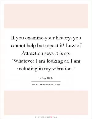 If you examine your history, you cannot help but repeat it! Law of Attraction says it is so: ‘Whatever I am looking at, I am including in my vibration.’ Picture Quote #1