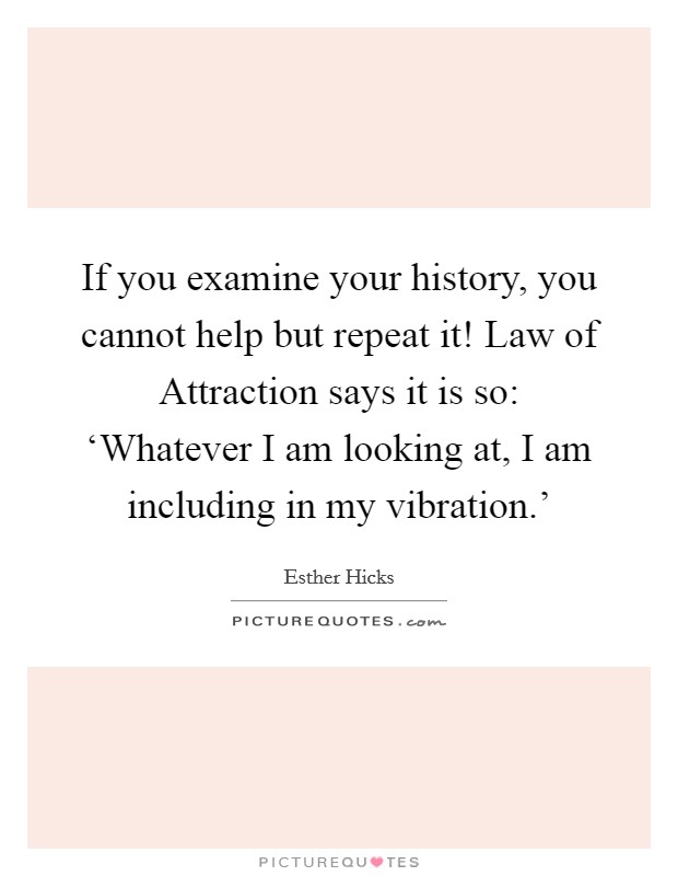 If you examine your history, you cannot help but repeat it! Law of Attraction says it is so: ‘Whatever I am looking at, I am including in my vibration.' Picture Quote #1