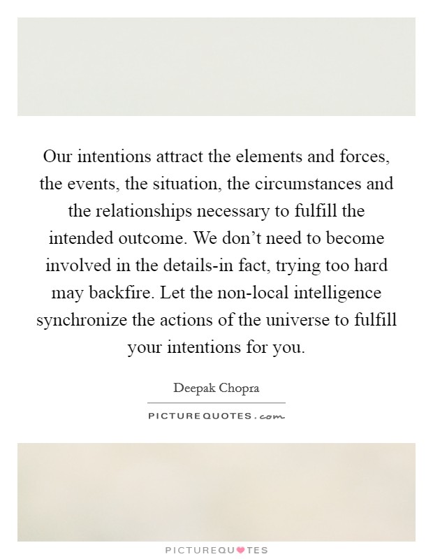Our intentions attract the elements and forces, the events, the situation, the circumstances and the relationships necessary to fulfill the intended outcome. We don't need to become involved in the details-in fact, trying too hard may backfire. Let the non-local intelligence synchronize the actions of the universe to fulfill your intentions for you Picture Quote #1
