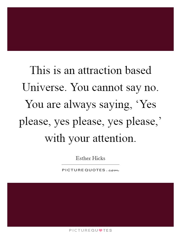 This is an attraction based Universe. You cannot say no. You are always saying, ‘Yes please, yes please, yes please,' with your attention Picture Quote #1