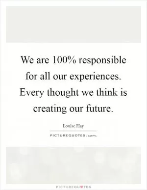 We are 100% responsible for all our experiences. Every thought we think is creating our future Picture Quote #1