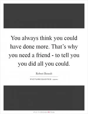 You always think you could have done more. That’s why you need a friend - to tell you you did all you could Picture Quote #1