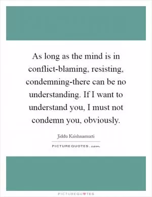 As long as the mind is in conflict-blaming, resisting, condemning-there can be no understanding. If I want to understand you, I must not condemn you, obviously Picture Quote #1