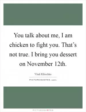 You talk about me, I am chicken to fight you. That’s not true. I bring you dessert on November 12th Picture Quote #1
