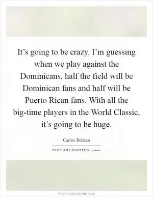 It’s going to be crazy. I’m guessing when we play against the Dominicans, half the field will be Dominican fans and half will be Puerto Rican fans. With all the big-time players in the World Classic, it’s going to be huge Picture Quote #1