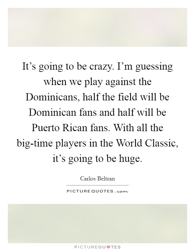 It's going to be crazy. I'm guessing when we play against the Dominicans, half the field will be Dominican fans and half will be Puerto Rican fans. With all the big-time players in the World Classic, it's going to be huge Picture Quote #1
