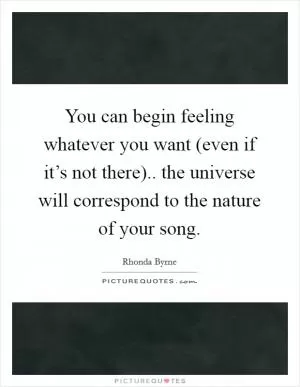 You can begin feeling whatever you want (even if it’s not there).. the universe will correspond to the nature of your song Picture Quote #1