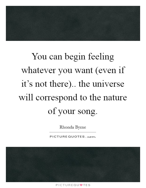 You can begin feeling whatever you want (even if it's not there).. the universe will correspond to the nature of your song Picture Quote #1