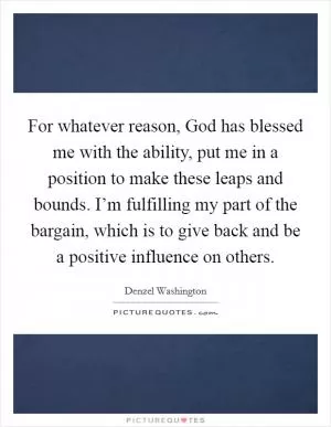 For whatever reason, God has blessed me with the ability, put me in a position to make these leaps and bounds. I’m fulfilling my part of the bargain, which is to give back and be a positive influence on others Picture Quote #1