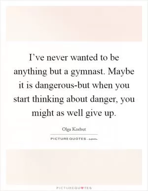 I’ve never wanted to be anything but a gymnast. Maybe it is dangerous-but when you start thinking about danger, you might as well give up Picture Quote #1