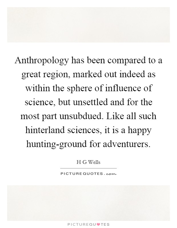 Anthropology has been compared to a great region, marked out indeed as within the sphere of influence of science, but unsettled and for the most part unsubdued. Like all such hinterland sciences, it is a happy hunting-ground for adventurers Picture Quote #1