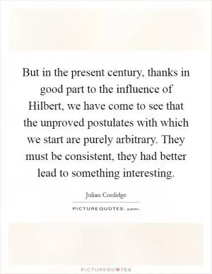 But in the present century, thanks in good part to the influence of Hilbert, we have come to see that the unproved postulates with which we start are purely arbitrary. They must be consistent, they had better lead to something interesting Picture Quote #1