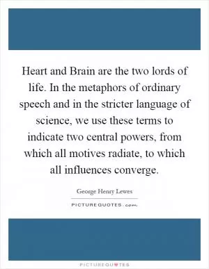 Heart and Brain are the two lords of life. In the metaphors of ordinary speech and in the stricter language of science, we use these terms to indicate two central powers, from which all motives radiate, to which all influences converge Picture Quote #1