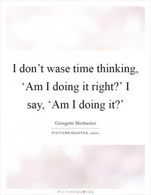 I don’t wase time thinking, ‘Am I doing it right?’ I say, ‘Am I doing it?’ Picture Quote #1