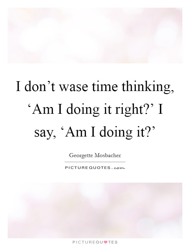 I don't wase time thinking, ‘Am I doing it right?' I say, ‘Am I doing it?' Picture Quote #1