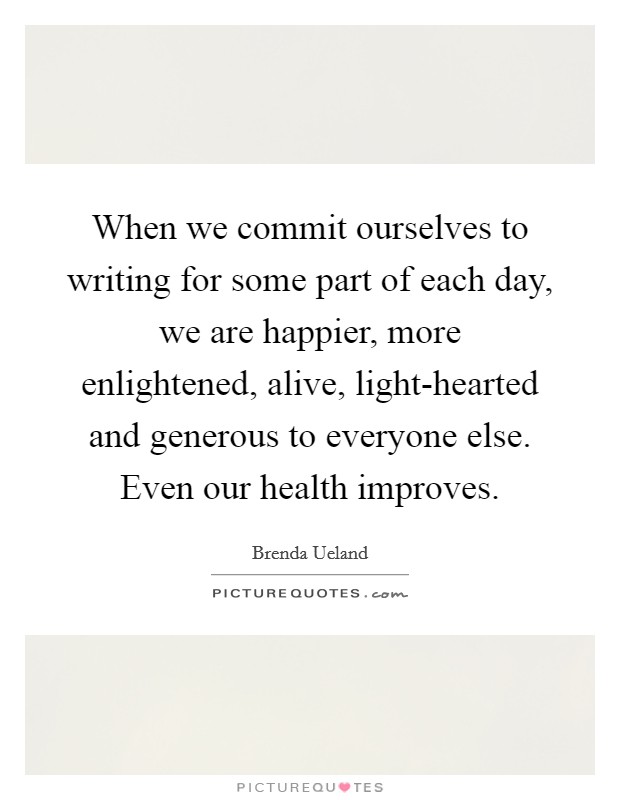 When we commit ourselves to writing for some part of each day, we are happier, more enlightened, alive, light-hearted and generous to everyone else. Even our health improves Picture Quote #1
