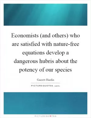 Economists (and others) who are satisfied with nature-free equations develop a dangerous hubris about the potency of our species Picture Quote #1