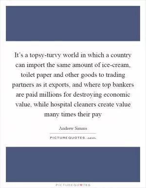 It’s a topsy-turvy world in which a country can import the same amount of ice-cream, toilet paper and other goods to trading partners as it exports, and where top bankers are paid millions for destroying economic value, while hospital cleaners create value many times their pay Picture Quote #1