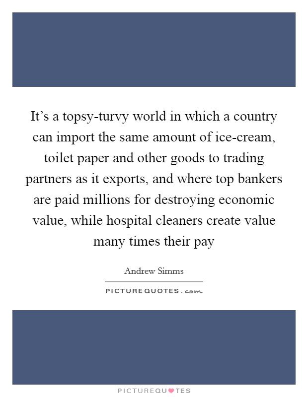 It's a topsy-turvy world in which a country can import the same amount of ice-cream, toilet paper and other goods to trading partners as it exports, and where top bankers are paid millions for destroying economic value, while hospital cleaners create value many times their pay Picture Quote #1