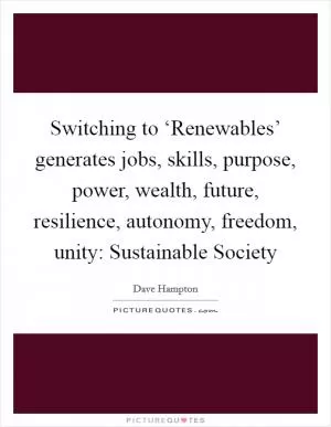 Switching to ‘Renewables’ generates jobs, skills, purpose, power, wealth, future, resilience, autonomy, freedom, unity: Sustainable Society Picture Quote #1