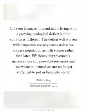Like our finances, humankind is living with a growing ecological deficit but the solution is different. The deficit will worsen with dangerous consequences unless we address population growth sooner rather than later. Efficiency improvements, increased use of renewable resources and less waste in themselves are no longer sufficient to put us back into credit Picture Quote #1