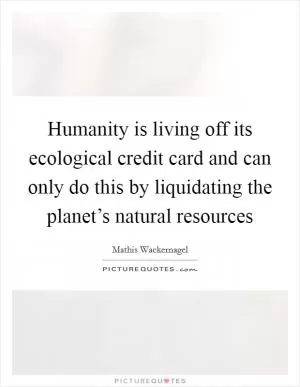 Humanity is living off its ecological credit card and can only do this by liquidating the planet’s natural resources Picture Quote #1