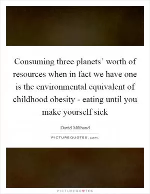 Consuming three planets’ worth of resources when in fact we have one is the environmental equivalent of childhood obesity - eating until you make yourself sick Picture Quote #1